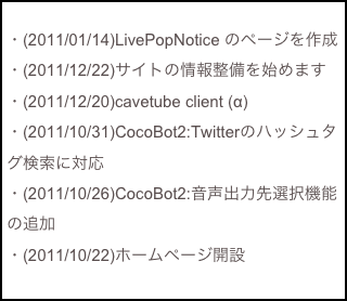 
・(2011/01/14)LivePopNotice のページを作成
・(2011/12/22)サイトの情報整備を始めます
・(2011/12/20)cavetube client (α)
・(2011/10/31)CocoBot2:Twitterのハッシュタグ検索に対応
・(2011/10/26)CocoBot2:音声出力先選択機能の追加
・(2011/10/22)ホームページ開設